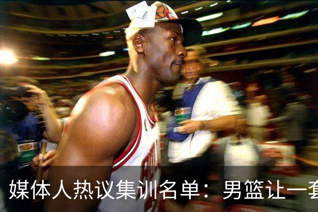 媒体人热议集训名单：男篮让一套首发 张镇麟缺席意外